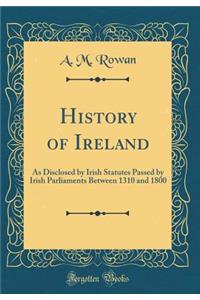 History of Ireland: As Disclosed by Irish Statutes Passed by Irish Parliaments Between 1310 and 1800 (Classic Reprint)