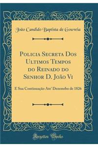 Policia Secreta DOS Ultimos Tempos Do Reinado Do Senhor D. JoÃ£o VI: E Sua ContinuaÃ§Ã£o Ate' Dezemrbo de 1826 (Classic Reprint)