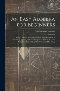 Easy Algebra for Beginners: Being a Simple, Plain Presentation of the Essentials of Elementary Algebra, and Also Adapted to the Use of Those Who Can Take Only a Brief Course in