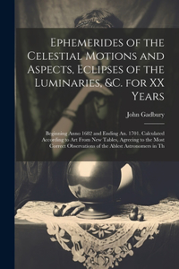 Ephemerides of the Celestial Motions and Aspects, Eclipses of the Luminaries, &c. for XX Years: Beginning Anno 1682 and Ending An. 1701. Calculated According to Art From New Tables, Agreeing to the Most Correct Observations of the Ablest Astron