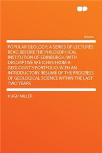 Popular Geology; A Series of Lectures Read Before the Philosophical Institution of Edinburgh; With Descriptive Sketches from a Geologist's Portfolio. with an Introductory Rï¿½sumï¿½ of the Progress of Geological Science Within the Last Two Years