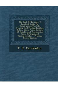 The Book of Ensilage: A Practical Guide for Constructing the Silo, Storing and Feeding Ensilage to Live Stock, with Exhibits of Results and Testimonials from Distinguished Agriculturists...