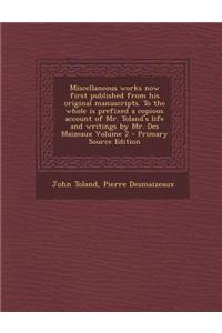 Miscellaneous Works Now First Published from His Original Manuscripts. to the Whole Is Prefixed a Copious Account of Mr. Toland's Life and Writings by