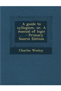 A Guide to Syllogism, Or, a Manual of Logic ...