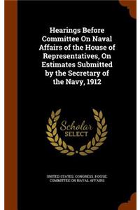 Hearings Before Committee on Naval Affairs of the House of Representatives, on Estimates Submitted by the Secretary of the Navy, 1912