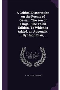 A Critical Dissertation on the Poems of Ossian. The son of Fingal. The Third Edition. To Which is Added, an Appendix, ... By Hugh Blair, ..