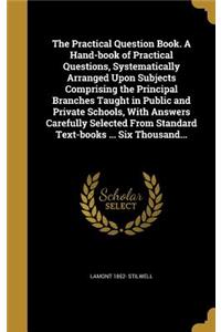 The Practical Question Book. A Hand-book of Practical Questions, Systematically Arranged Upon Subjects Comprising the Principal Branches Taught in Public and Private Schools, With Answers Carefully Selected From Standard Text-books ... Six Thousand