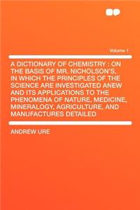 A Dictionary of Chemistry: On the Basis of Mr. Nicholson's, in Which the Principles of the Science Are Investigated Anew and Its Applications to the Phenomena of Nature, Medicine, Mineralogy, Agriculture, and Manufactures Detailed Volume 1
