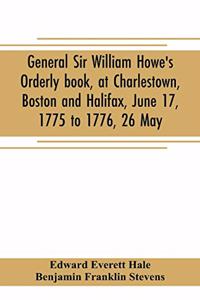 General Sir William Howe's Orderly book, at Charlestown, Boston and Halifax, June 17, 1775 to 1776, 26 May; to which is added the official abridgment of General Howe's correspondence with the English Government during the siege of Boston, and some