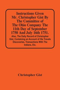 Instructions Given Mr. Christopher Gist By The Committee Of The Ohio Company The 11Th Day Of September 1750 And July 16Th 1751. Also, The Daily Record Of Christopher Gist, Containing An Account Of His Travels Discoveries, Transactions With The Indi