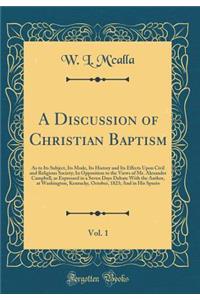 A Discussion of Christian Baptism, Vol. 1: As to Its Subject, Its Mode, Its History and Its Effects Upon Civil and Religious Society; In Opposition to the Views of Mr. Alexander Campbell, as Expressed in a Seven Days Debate with the Author, at Wash