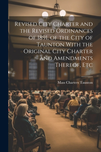 Revised City Charter and the Revised Ordinances of 1891, of the City of Taunton With the Original City Charter and Amendments Thereof, Etc