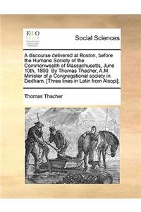 A Discourse Delivered at Boston, Before the Humane Society of the Commonwealth of Massachusetts, June 10th, 1800. by Thomas Thacher, A.M. Minister of a Congregational Society in Dedham. [three Lines in Latin from Alsopi].