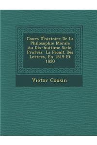 Cours D'Histoire de La Philosophie Morale Au Dix-Huiti Me Si Cle, Profess La Facult Des Lettres, En 1819 Et 1820