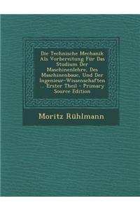 Die Technische Mechanik ALS Vorbereitung Fur Das Studium Der Maschinenlehre, Des Maschinenbauc, Und Der Ingenieur-Wissenschaften ... Erster Theil