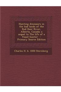 Hunting Dinosaurs in the Bad Lands of the Red Deer River, Alberta, Canada; A Sequel to the Life of a Fossil Hunter
