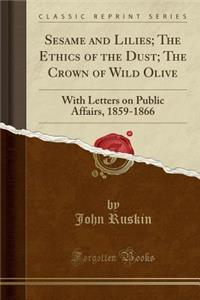 Sesame and Lilies; The Ethics of the Dust; The Crown of Wild Olive: With Letters on Public Affairs, 1859-1866 (Classic Reprint)