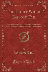 The Light Which Cannot Fail: True Stories of Heroic Blind Men and Women and a Handbook for the Blind and Their Friends (Classic Reprint)