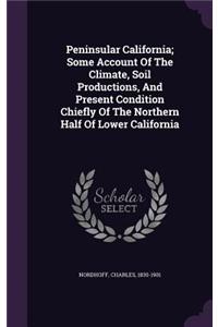 Peninsular California; Some Account Of The Climate, Soil Productions, And Present Condition Chiefly Of The Northern Half Of Lower California