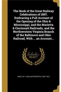 The Book of the Great Railway Celebrations of 1857; Embracing a Full Account of the Opening of the Ohio & Mississippi, and the Marietta & Cincinnati Railroads, and the Northwestern Virginia Branch of the Baltimore and Ohio Railroad, With ... an Acc