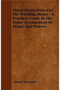 Floral Decorations For The Dwelling House - A Practical Guide To The Home Arrangement Of Plants And Flowers