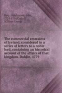 commercial restraints of Ireland, considered in a series of letters to a noble lord, containing an historical account of the affairs of that kingdom. Dublin, 1779