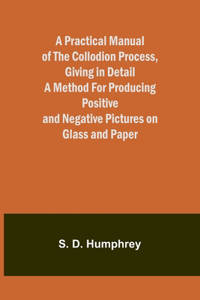 Practical Manual of the Collodion Process, Giving in Detail a Method For Producing Positive and Negative Pictures on Glass and Paper.