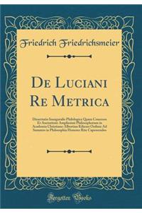de Luciani Re Metrica: Dissertatio Inauguralis Philologica Quam Concessu Et Auctoritate Amplissimi Philosophorum in Academia Christiana-Albertina Kiliensi Ordinis Ad Summos in Philosophia Honores Rite Capessendos (Classic Reprint)