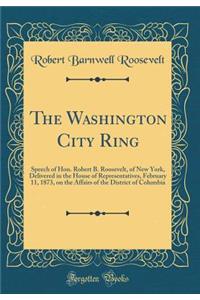 The Washington City Ring: Speech of Hon. Robert B. Roosevelt, of New York, Delivered in the House of Representatives, February 11, 1873, on the Affairs of the District of Columbia (Classic Reprint): Speech of Hon. Robert B. Roosevelt, of New York, Delivered in the House of Representatives, February 11, 1873, on the Affairs of the District of Col