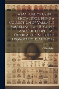 Manual of Useful Knowledge, Being a Collection of Valuable Miscellaneous Receipts and Philosophical Experiments, Selected From Various Authors