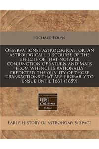 Observationes Astrologicae, Or, an Astrologicall Discourse of the Effects of That Notable Conjunction of Saturn and Mars from Whence Is Rationally Predicted the Quality of Those Transactions That Are Probably to Ensue Until 1661 (1659)