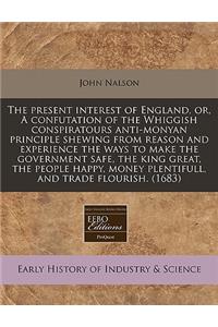 The Present Interest of England, Or, a Confutation of the Whiggish Conspiratours Anti-Monyan Principle Shewing from Reason and Experience the Ways to Make the Government Safe, the King Great, the People Happy, Money Plentifull, and Trade Flourish.