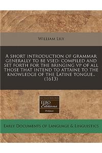 A Short Introduction of Grammar Generally to Be Vsed: Compiled and Set Forth for the Bringing VP of All Those That Intend to Attaine to the Knowledge of the Latine Tongue.. (1613)