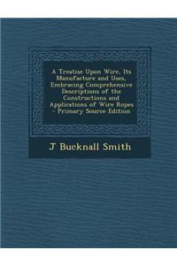 A Treatise Upon Wire, Its Manufacture and Uses, Embracing Comprehensive Descriptions of the Constructions and Applications of Wire Ropes