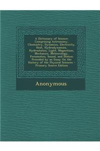 A Dictionary of Science: Comprising Astronomy, Chemistry, Dynamics, Electricity, Heat, Hydrodynamics, Hydrostatics, Light, Magnetism, Mechanics, Meteorology, Pneumatics, Sound, and Statics; Preceded by an Essay on the History of the Physical Scienc