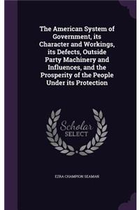 The American System of Government, its Character and Workings, its Defects, Outside Party Machinery and Influences, and the Prosperity of the People Under its Protection