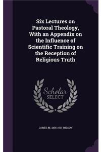 Six Lectures on Pastoral Theology, With an Appendix on the Influence of Scientific Training on the Reception of Religious Truth