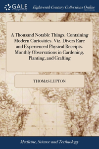 Thousand Notable Things. Containing Modern Curiosities. Viz. Divers Rare and Experienced Physical Receipts. Monthly Observations in Gardening, Planting, and Grafting