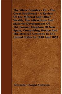 The Silver Country - Or - The Great Southwest - A Review Of The Mineral And Other Wealth, The Attractions And Material Development Of The Former Kingdom Of New Spain, Comprising Mexico And The Mexican Cessions To The United States In 1848 And 1853