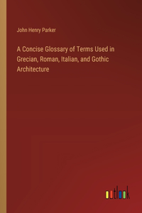 Concise Glossary of Terms Used in Grecian, Roman, Italian, and Gothic Architecture