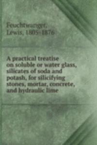 practical treatise on soluble or water glass, silicates of soda and potash, for silicifying stones, mortar, concrete, and hydraulic lime