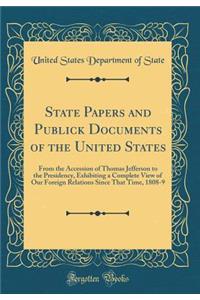 State Papers and Publick Documents of the United States: From the Accession of Thomas Jefferson to the Presidency, Exhibiting a Complete View of Our Foreign Relations Since That Time, 1808-9 (Classic Reprint)