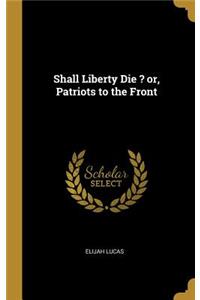Shall Liberty Die ? or, Patriots to the Front