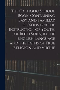 Catholic School Book, Containing Easy and Familiar Lessons for the Instruction of Youth, of Both Sexes, in the English Language and the Paths of True Religion and Virtue