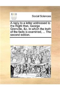 A Reply to a Letter Addressed to the Right Hon. George Grenville, &c. in Which the Truth of the Facts Is Examined, ... the Second Edition.