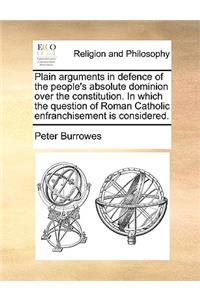 Plain arguments in defence of the people's absolute dominion over the constitution. In which the question of Roman Catholic enfranchisement is considered.