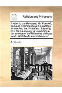 A letter to the Reverend Mr. Foxcroft, being an examination of his apology for the Rev. Mr. Whitefield. Shewing, how far his apology is from being a fair solution of the difficulties objected to Mr. Whitefield's moral character