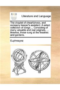 The chaplet of chearfulness, and company keeper's assistant. A select collection of songs ... Consisting of many valuable and real originals, ... likewise, those sung at the theatres and gardens.