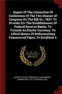 Report of the Committee of Conference of the Two Houses of Congress on the Bill H.R. 7837, to Provide for the Establishment of Federal Reserve Banks, to Furnish an Elastic Currency, to Afford Means of Rediscounting Commercial Paper, to Establish a