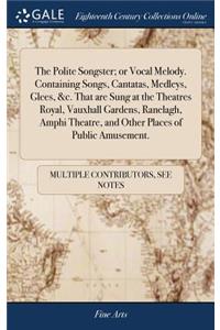 The Polite Songster; Or Vocal Melody. Containing Songs, Cantatas, Medleys, Glees, &c. That Are Sung at the Theatres Royal, Vauxhall Gardens, Ranelagh, Amphi Theatre, and Other Places of Public Amusement.